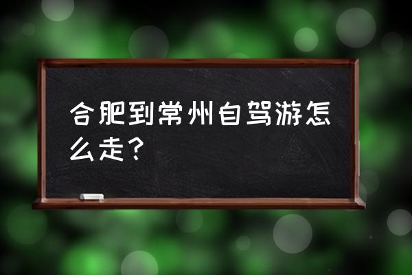 从合肥到常州开车几小时 合肥到常州自驾游怎么走？