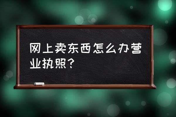 如何办理网络销售营业执照 网上卖东西怎么办营业执照？