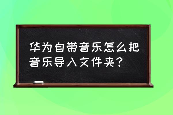 华为手机音乐考到哪个文件夹里 华为自带音乐怎么把音乐导入文件夹？