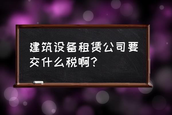 建筑业设备租赁如何报税 建筑设备租赁公司要交什么税啊？