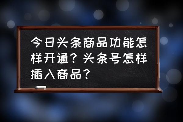 今日头条商品文怎么快速发布 今日头条商品功能怎样开通？头条号怎样插入商品？