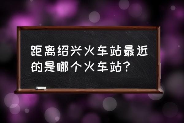 绍兴职业技术学院离哪个火车站近 距离绍兴火车站最近的是哪个火车站？