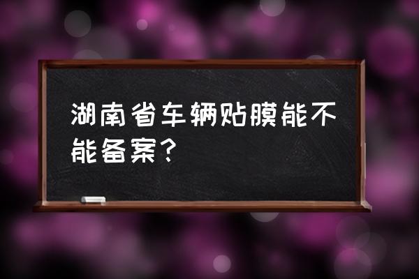 长沙有贴膜改色备案吗 湖南省车辆贴膜能不能备案？