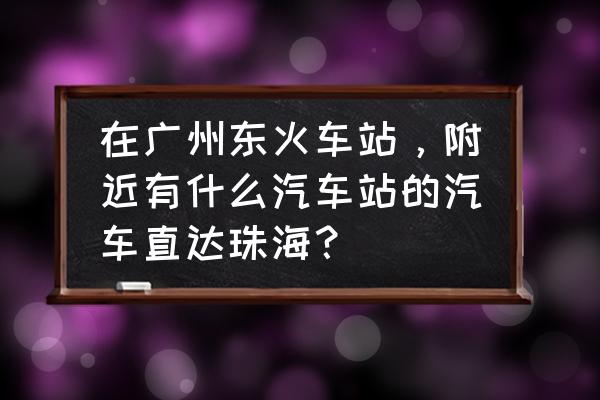 拱北怎么去广州东站 在广州东火车站，附近有什么汽车站的汽车直达珠海？