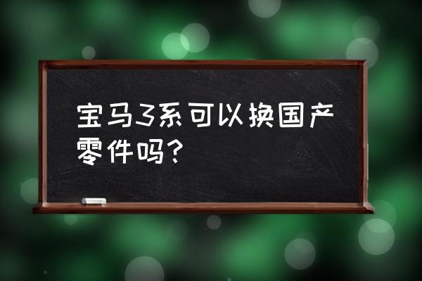 进口车和国产车零部件能通用吗 宝马3系可以换国产零件吗？