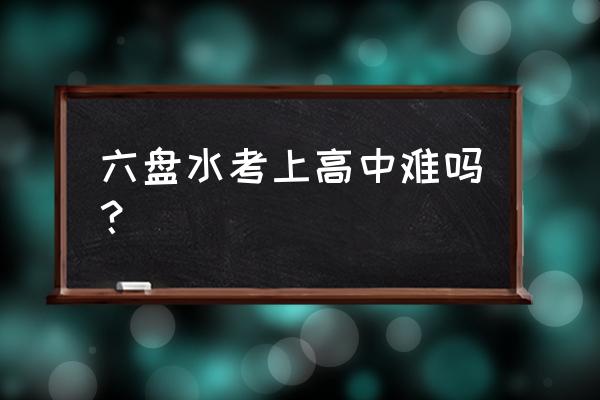 贵州高中六盘水怎么样 六盘水考上高中难吗？