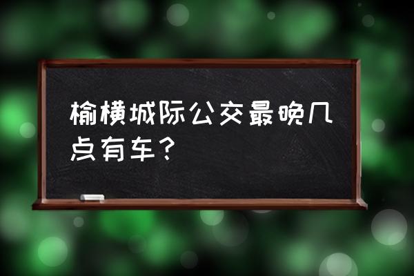 榆林横山区新能源公交在哪坐 榆横城际公交最晚几点有车？