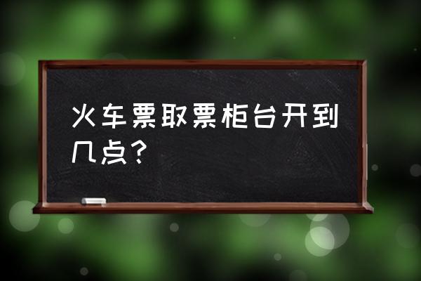 宁波站人工取票什么时候开门 火车票取票柜台开到几点？