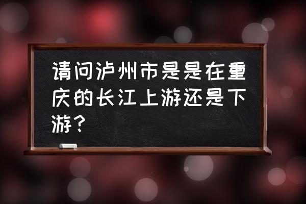 泸州为什么不划入重庆 请问泸州市是是在重庆的长江上游还是下游？