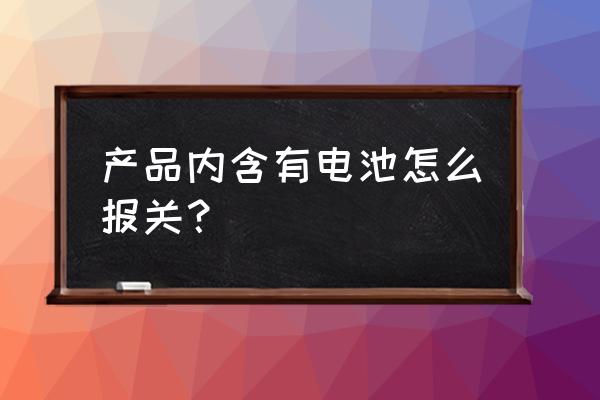 进口产品含锂电池如何报关 产品内含有电池怎么报关？