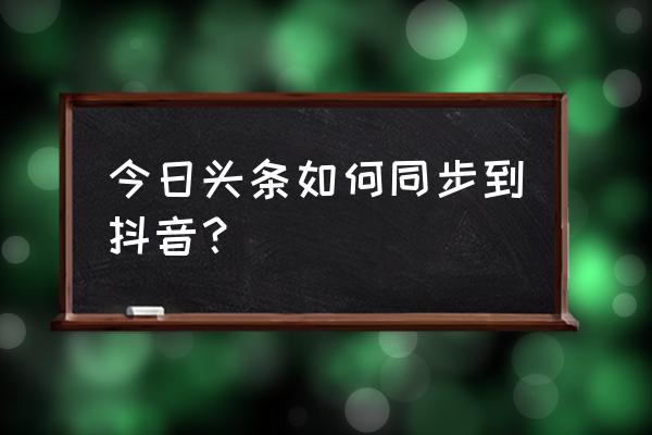 今日头条怎么在抖音上显示 今日头条如何同步到抖音？