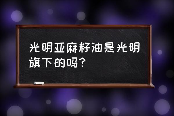 光明新零售有几款产品 光明亚麻籽油是光明旗下的吗？