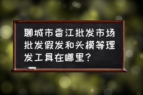 假发最大批发市场在哪里 聊城市香江批发市场批发假发和头模等理发工具在哪里？