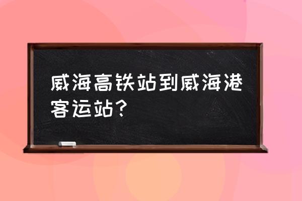 威海客运站至港口打车多少钱 威海高铁站到威海港客运站？