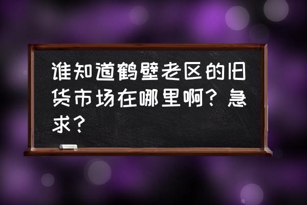 鹤壁二手货车市场在哪 谁知道鹤壁老区的旧货市场在哪里啊？急求？