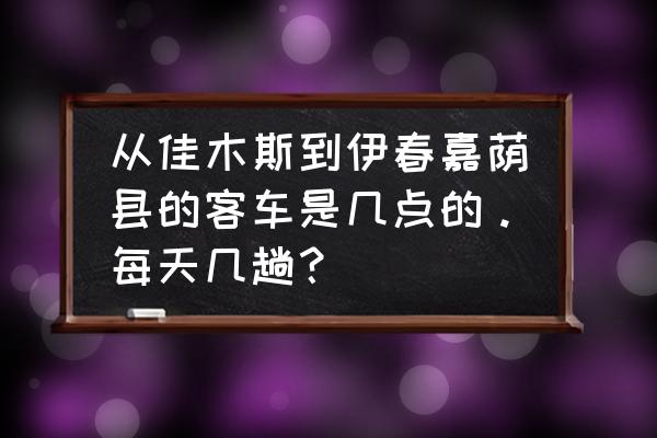 佳木斯到友谊县汽车票多少钱 从佳木斯到伊春嘉荫县的客车是几点的。每天几趟？