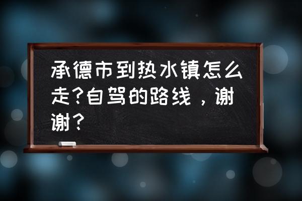 承德到热水多长时间 承德市到热水镇怎么走?自驾的路线，谢谢？