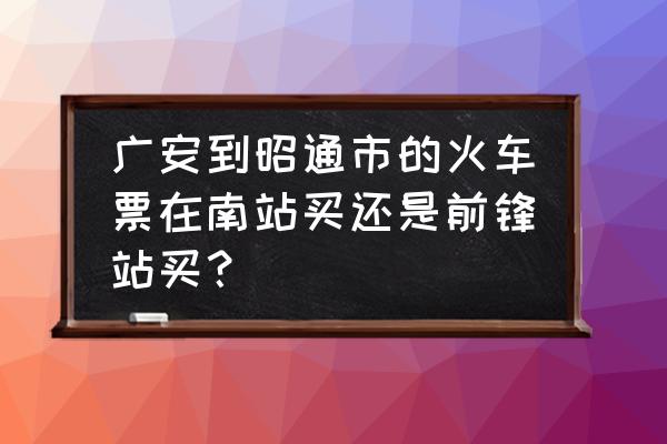 四川广安怎么去昭通 广安到昭通市的火车票在南站买还是前锋站买？