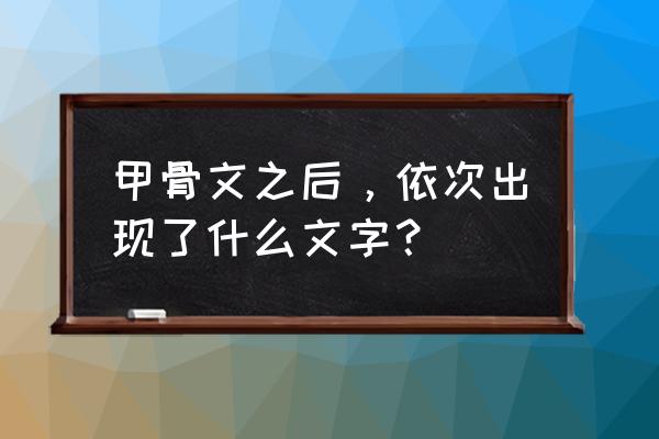 甲骨文后面是什么文字 甲骨文之后，依次出现了什么文字？