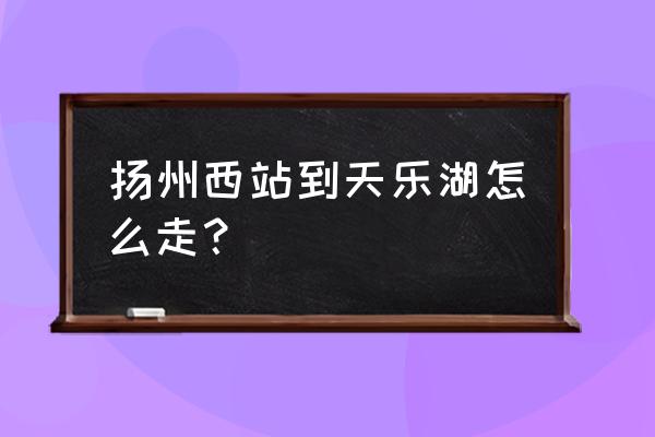 扬州天乐湖老年公寓如何乘车 扬州西站到天乐湖怎么走？