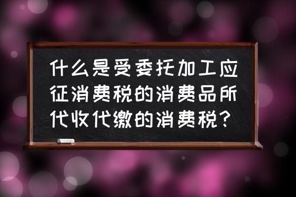 如何理解委托加工消费税 什么是受委托加工应征消费税的消费品所代收代缴的消费税？