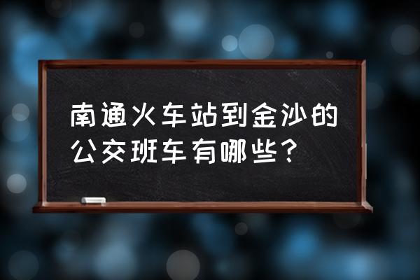 金沙坐几路车到南通火车站 南通火车站到金沙的公交班车有哪些？