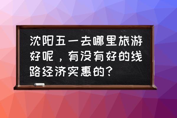 沈阳上学的大学生五一去哪玩好 沈阳五一去哪里旅游好呢，有没有好的线路经济实惠的？