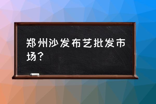 郑州有没有沙发垫批发市场 郑州沙发布艺批发市场？