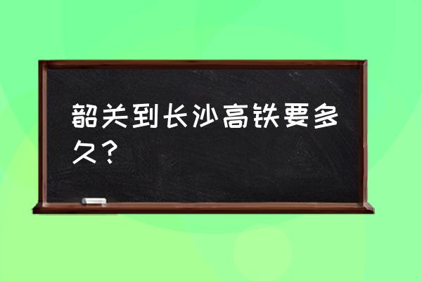 韶关坐高铁到湖南要多久 韶关到长沙高铁要多久？