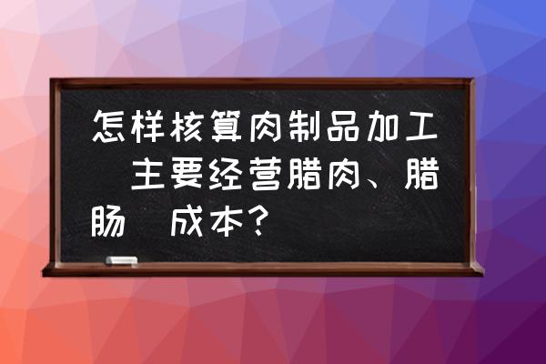 腊肉加工厂需要多少钱 怎样核算肉制品加工(主要经营腊肉、腊肠)成本？