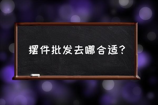 家装饰品摆件批发市场有哪些 摆件批发去哪合适？