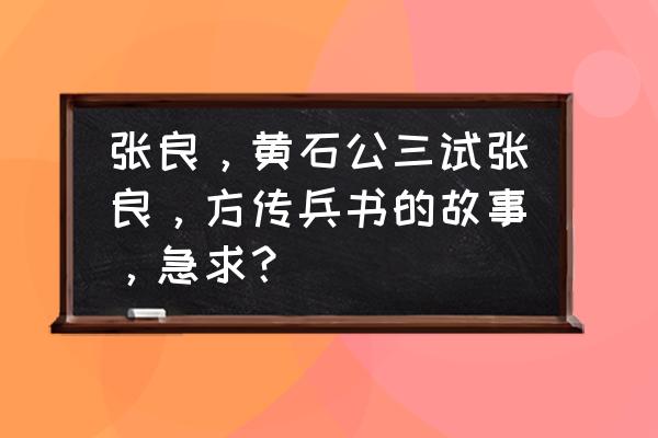 张良和黄石公的故事叫什么 张良，黄石公三试张良，方传兵书的故事，急求？