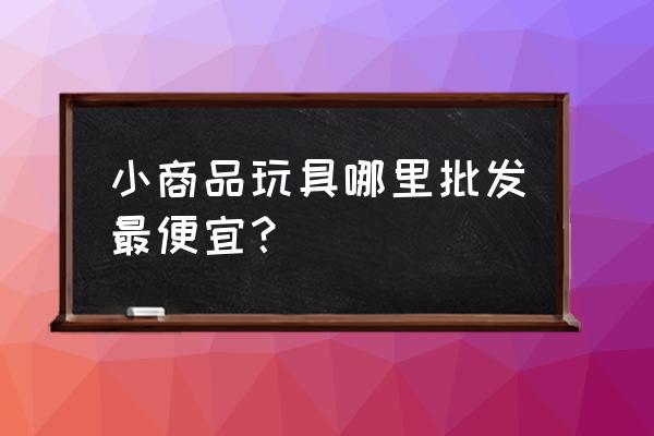 宝鸡有玩具批发市场吗 小商品玩具哪里批发最便宜？