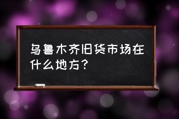 乌鲁木齐的二手家具市场在哪 乌鲁木齐旧货市场在什么地方？