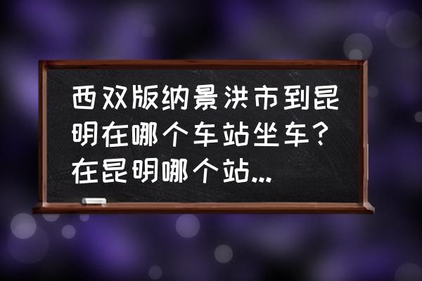 景洪到昆明大巴到昆明哪个车站 西双版纳景洪市到昆明在哪个车站坐车?在昆明哪个站下?最好能给个时刻表，我好买票？