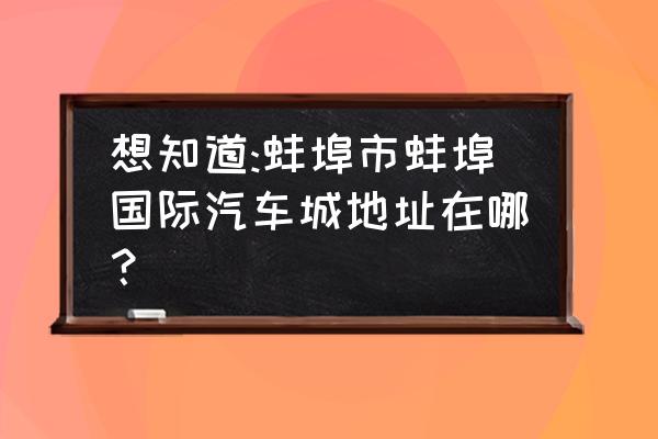 蚌埠哪个二手车市场大 想知道:蚌埠市蚌埠国际汽车城地址在哪？