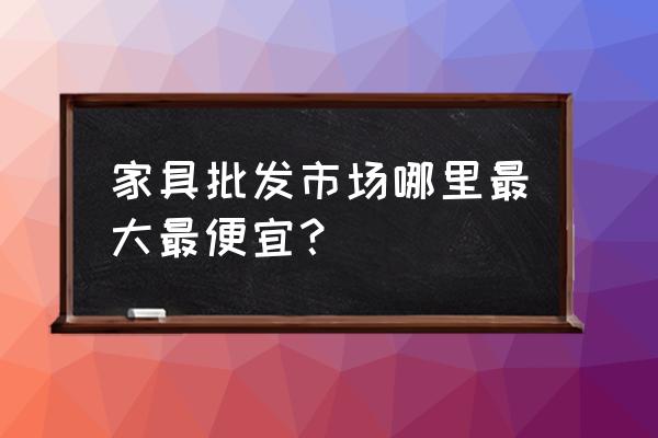 全国哪里在批发家具 家具批发市场哪里最大最便宜？