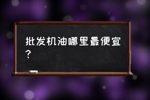 机油哪里有批发市场 批发机油哪里最便宜？