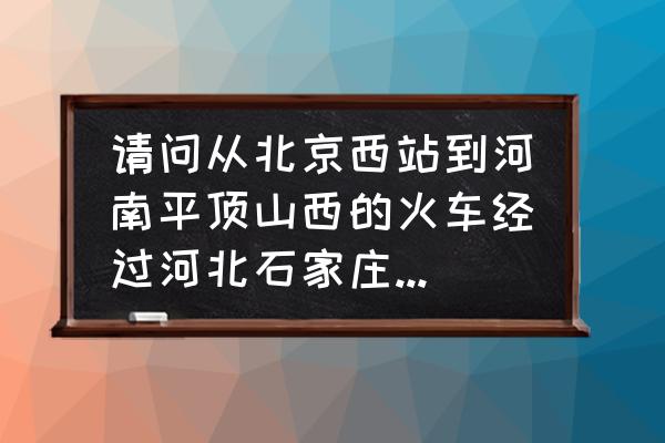 北京到平顶山的火车都几点的火车 请问从北京西站到河南平顶山西的火车经过河北石家庄吗，或者河北石家庄有直达平顶山西的火车吗？