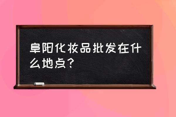 安徽化妆品批发市场在哪里 阜阳化妆品批发在什么地点？