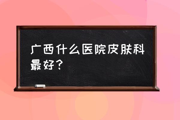 广西梧州看皮肤科去哪比较好 广西什么医院皮肤科最好？