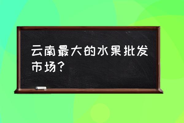 昆明市综合批发市场在哪里 云南最大的水果批发市场？