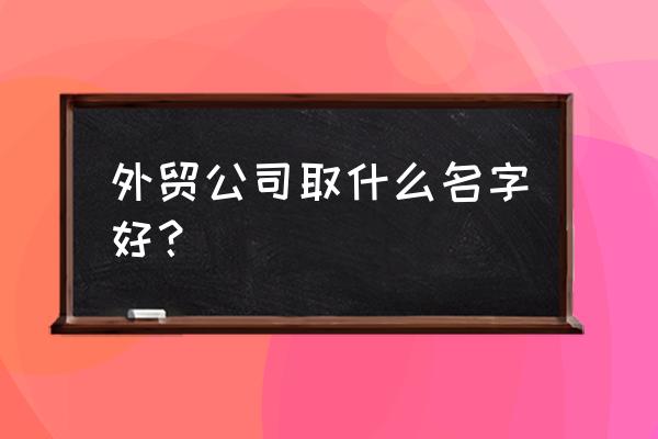 进出口贸易怎么起名 外贸公司取什么名字好？