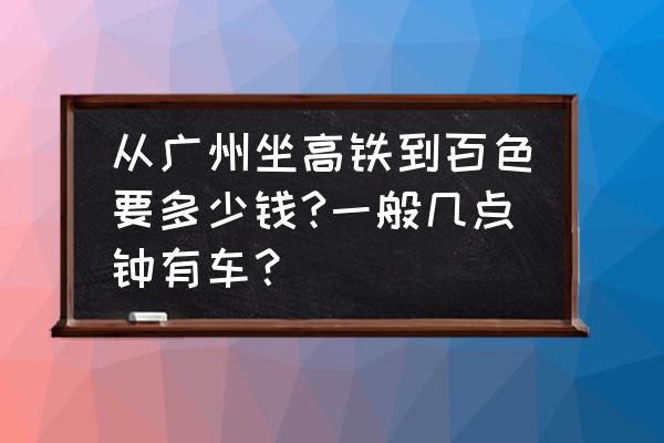 广州坐高铁到广西百色要多长时间 从广州坐高铁到百色要多少钱?一般几点钟有车？