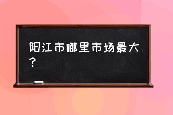 阳江现在什么地方有立健亭卖 阳江市哪里市场最大？