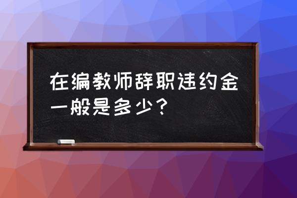 宜宾教师基本违约金怎么算 在编教师辞职违约金一般是多少？