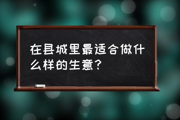 新零售县城适合做什么生意项目 在县城里最适合做什么样的生意？