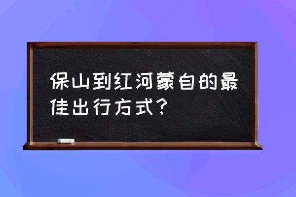 从云南保山到红河要几小时 保山到红河蒙自的最佳出行方式？