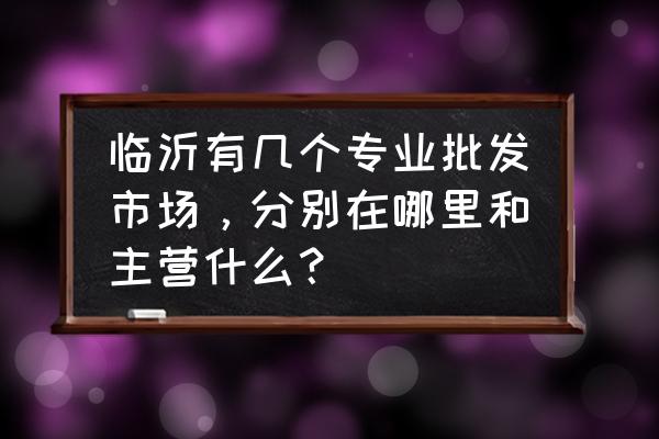 临沂有有哪些批发市场 临沂有几个专业批发市场，分别在哪里和主营什么？