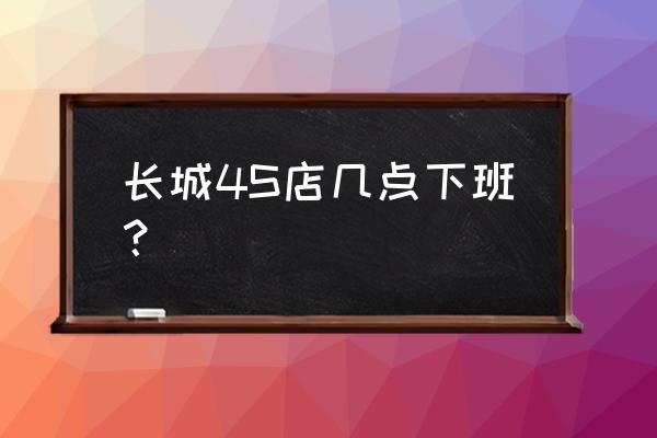 潍坊市区有几家长城4s店 长城4S店几点下班？